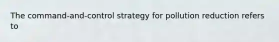 The command-and-control strategy for pollution reduction refers to