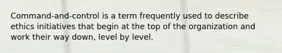 Command-and-control is a term frequently used to describe ethics initiatives that begin at the top of the organization and work their way down, level by level.