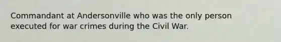 Commandant at Andersonville who was the only person executed for war crimes during the Civil War.