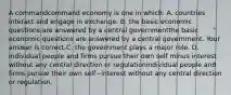 A commandcommand economy is one in​ which: A. countries interact and engage in exchange. B. the basic economic questions are answered by a central governmentthe basic economic questions are answered by a central government. Your answer is correct.C. the government plays a major role. D. individual people and firms pursue their own self minus interest without any central direction or regulationindividual people and firms pursue their own self−interest without any central direction or regulation.