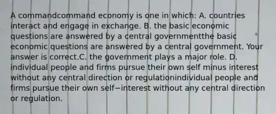 A commandcommand economy is one in​ which: A. countries interact and engage in exchange. B. the basic economic questions are answered by a central governmentthe basic economic questions are answered by a central government. Your answer is correct.C. the government plays a major role. D. individual people and firms pursue their own self minus interest without any central direction or regulationindividual people and firms pursue their own self−interest without any central direction or regulation.