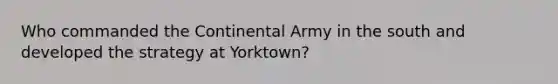 Who commanded the Continental Army in the south and developed the strategy at Yorktown?