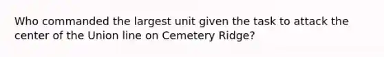 Who commanded the largest unit given the task to attack the center of the Union line on Cemetery Ridge?