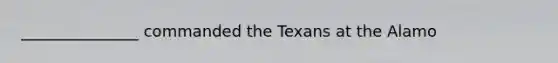 _______________ commanded the Texans at the Alamo