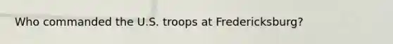 Who commanded the U.S. troops at Fredericksburg?