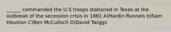 ______ commanded the U.S troops stationed in Texas at the outbreak of the secession crisis in 1861 A)Hardin Runnels b)Sam Houston C)Ben McCulloch D)David Twiggs