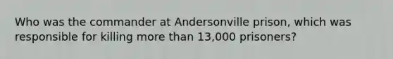 Who was the commander at Andersonville prison, which was responsible for killing more than 13,000 prisoners?