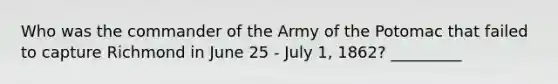 Who was the commander of the Army of the Potomac that failed to capture Richmond in June 25 - July 1, 1862? _________