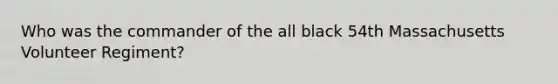 Who was the commander of the all black 54th Massachusetts Volunteer Regiment?