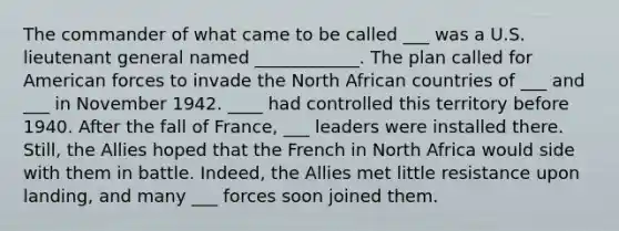 The commander of what came to be called ___ was a U.S. lieutenant general named ____________. The plan called for American forces to invade the North African countries of ___ and ___ in November 1942. ____ had controlled this territory before 1940. After the fall of France, ___ leaders were installed there. Still, the Allies hoped that the French in North Africa would side with them in battle. Indeed, the Allies met little resistance upon landing, and many ___ forces soon joined them.