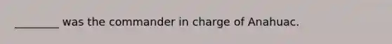 ________ was the commander in charge of Anahuac.