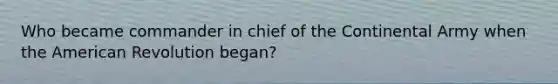 Who became commander in chief of the Continental Army when the American Revolution began?