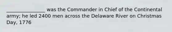 ________________ was the Commander in Chief of the Continental army; he led 2400 men across the Delaware River on Christmas Day, 1776