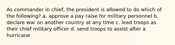 As commander in chief, the president is allowed to do which of the following? a. approve a pay raise for military personnel b. declare war on another country at any time c. lead troops as their chief military officer d. send troops to assist after a hurricane