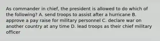 As commander in chief, the president is allowed to do which of the following? A. send troops to assist after a hurricane B. approve a pay raise for military personnel C. declare war on another country at any time D. lead troops as their chief military officer