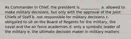 As Commander in Chief, the president is __________. a. allowed to make military decisions, but only with the approval of the Joint Chiefs of Staff b. not responsible for military decisions c. obligated to sit on the Board of Regents for the military, the naval and the air force academies d. only a symbolic leader of the military e. the ultimate decision maker in military matters