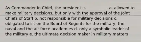 As Commander in Chief, the president is __________. a. allowed to make military decisions, but only with the approval of the Joint Chiefs of Staff b. not responsible for military decisions c. obligated to sit on the Board of Regents for the military, the naval and the air force academies d. only a symbolic leader of the military e. the ultimate decision maker in military matters