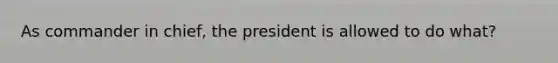 As commander in chief, the president is allowed to do what?