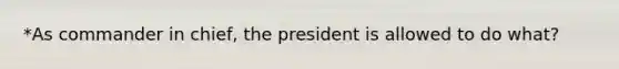 *As commander in chief, the president is allowed to do what?