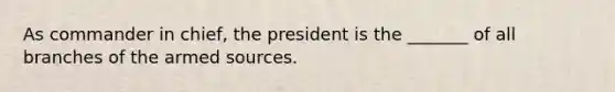 As commander in chief, the president is the _______ of all branches of the armed sources.