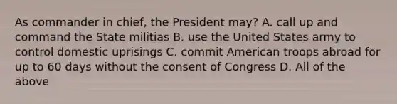 As commander in chief, the President may? A. call up and command the State militias B. use the United States army to control domestic uprisings C. commit American troops abroad for up to 60 days without the consent of Congress D. All of the above