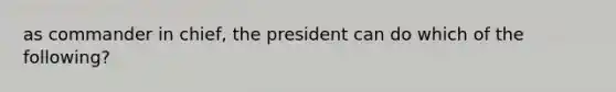 as commander in chief, the president can do which of the following?