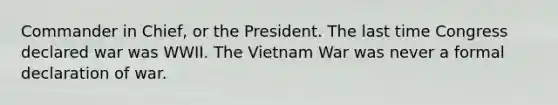 Commander in Chief, or the President. The last time Congress declared war was WWII. The Vietnam War was never a formal declaration of war.