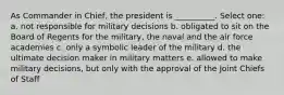 As Commander in Chief, the president is __________. Select one: a. not responsible for military decisions b. obligated to sit on the Board of Regents for the military, the naval and the air force academies c. only a symbolic leader of the military d. the ultimate decision maker in military matters e. allowed to make military decisions, but only with the approval of the Joint Chiefs of Staff