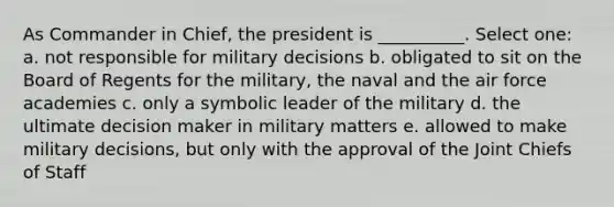 As Commander in Chief, the president is __________. Select one: a. not responsible for military decisions b. obligated to sit on the Board of Regents for the military, the naval and the air force academies c. only a symbolic leader of the military d. the ultimate decision maker in military matters e. allowed to make military decisions, but only with the approval of the Joint Chiefs of Staff