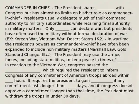 COMMANDER IN CHIEF: - The President shares _________ with Congress but has almost no limits on his/her role as commander-in-chief - Presidents usually delegate much of their command authority to military subordinates while retaining final authority in military matters - Only _______ can declare war, but presidents have often used the military without formal declaration of war (EX: Korean War, Vietnam War, Desert Storm 1&2) - In wartime, the President's powers as commander-in-chief have often been expanded to include non-military matters (Marshall Law, Gold Standard Change, Etc.) - The President may use the armed forces, including state militias, to keep peace in times of _______ - In reaction to the Vietnam War, congress passed the __________________, which required the President to inform Congress of any commitment of American troops abroad within ____ hours. It requires the president to gain ___________ if any commitment lasts longer than _____ days, and if congress doesnt approve a commitment longer than that time, the President must withdraw the troops in under 30 days.