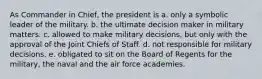 As Commander in Chief, the president is a. only a symbolic leader of the military. b. the ultimate decision maker in military matters. c. allowed to make military decisions, but only with the approval of the Joint Chiefs of Staff. d. not responsible for military decisions. e. obligated to sit on the Board of Regents for the military, the naval and the air force academies.