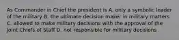 As Commander in Chief the president is A. only a symbolic leader of the military B. the ultimate decision maker in military matters C. allowed to make military decisions with the approval of the Joint Chiefs of Staff D. not responsible for military decisions