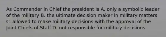 As Commander in Chief the president is A. only a symbolic leader of the military B. the ultimate decision maker in military matters C. allowed to make military decisions with the approval of the Joint Chiefs of Staff D. not responsible for military decisions