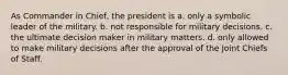 As Commander in Chief, the president is a. only a symbolic leader of the military. b. not responsible for military decisions. c. the ultimate decision maker in military matters. d. only allowed to make military decisions after the approval of the Joint Chiefs of Staff.