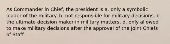 As Commander in Chief, the president is a. only a symbolic leader of the military. b. not responsible for military decisions. c. the ultimate decision maker in military matters. d. only allowed to make military decisions after the approval of the Joint Chiefs of Staff.