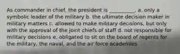 As commander in chief, the president is __________. a. only a symbolic leader of the military b. the ultimate decision maker in military matters c. allowed to make military decisions, but only with the approval of the joint chiefs of staff d. not responsible for military decisions e. obligated to sit on the board of regents for the military, the naval, and the air force academies