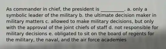 As commander in chief, the president is __________. a. only a symbolic leader of the military b. the ultimate decision maker in military matters c. allowed to make military decisions, but only with the approval of the joint chiefs of staff d. not responsible for military decisions e. obligated to sit on the board of regents for the military, the naval, and the air force academies