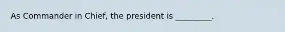 As Commander in Chief, the president is _________.