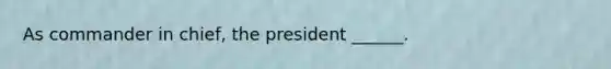 As commander in chief, the president ______.