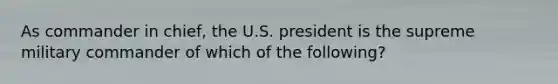 As commander in chief, the U.S. president is the supreme military commander of which of the following?