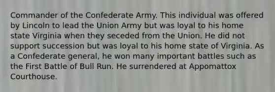 Commander of the Confederate Army. This individual was offered by Lincoln to lead the Union Army but was loyal to his home state Virginia when they seceded from the Union. He did not support succession but was loyal to his home state of Virginia. As a Confederate general, he won many important battles such as the First Battle of Bull Run. He surrendered at Appomattox Courthouse.