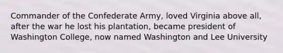 Commander of the Confederate Army, loved Virginia above all, after the war he lost his plantation, became president of Washington College, now named Washington and Lee University