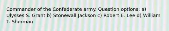 Commander of the Confederate army. Question options: a) Ulysses S. Grant b) Stonewall Jackson c) Robert E. Lee d) William T. Sherman