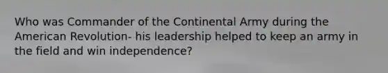 Who was Commander of the Continental Army during the American Revolution- his leadership helped to keep an army in the field and win independence?