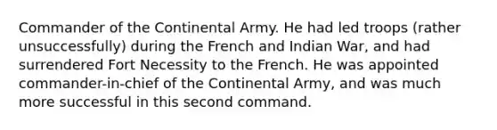 Commander of the Continental Army. He had led troops (rather unsuccessfully) during the French and Indian War, and had surrendered Fort Necessity to the French. He was appointed commander-in-chief of the Continental Army, and was much more successful in this second command.