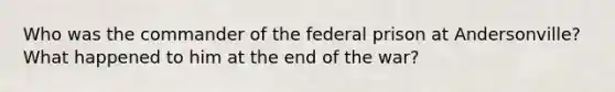 Who was the commander of the federal prison at Andersonville? What happened to him at the end of the war?