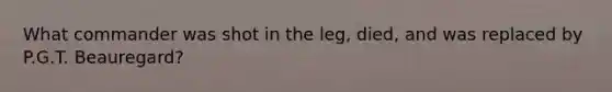 What commander was shot in the leg, died, and was replaced by P.G.T. Beauregard?
