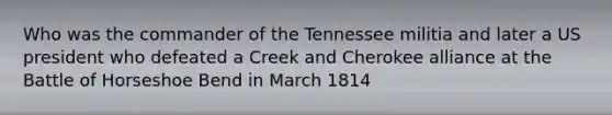 Who was the commander of the Tennessee militia and later a US president who defeated a Creek and Cherokee alliance at the Battle of Horseshoe Bend in March 1814