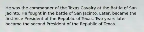 He was the commander of the Texas Cavalry at the Battle of San Jacinto. He fought in the battle of San Jacinto. Later, became the first Vice President of the Republic of Texas. Two years later became the second President of the Republic of Texas.