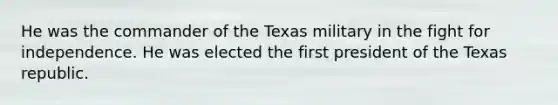 He was the commander of the Texas military in the fight for independence. He was elected the first president of the Texas republic.